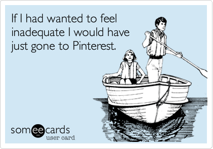 If I had wanted to feel
inadequate I would have
just gone to Pinterest.