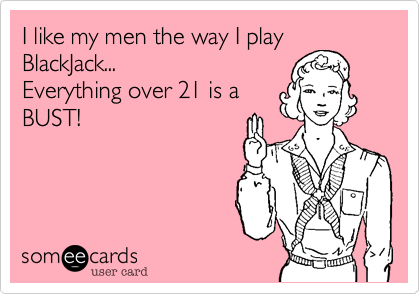 I like my men the way I play
BlackJack...
Everything over 21 is a
BUST!