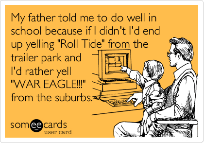 My father told me to do well in school because if I didn't I'd end
up yelling "Roll Tide" from the
trailer park and
I'd rather yell
"WAR EAGLE!!!"   
from the suburbs.