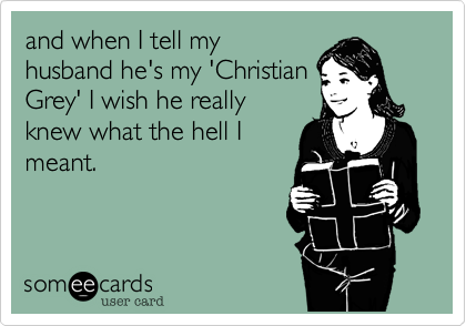 and when I tell my
husband he's my 'Christian
Grey' I wish he really
knew what the hell I
meant.