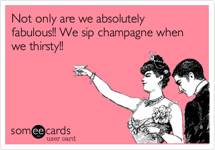 Not only are we absolutely fabulous!! We sip champagne when we thirsty!!