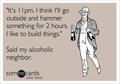"It's 11pm. I think I'll go 
outside and hammer
something for 2 hours.
I like to build things."

Said my alcoholic
neighbor. 