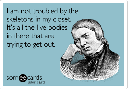 I am not troubled by the 
skeletons in my closet.  
It's all the live bodies
in there that are 
trying to get out.