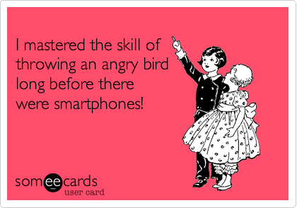 
I mastered the skill of
throwing an angry bird
long before there
were smartphones!