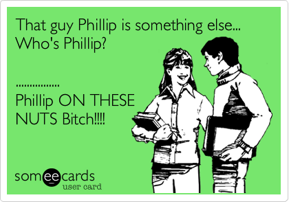 That guy Phillip is something else...
Who's Phillip?

................
Phillip ON THESE
NUTS Bitch!!!!