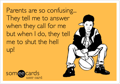 Parents are so confusing...
They tell me to answer
when they call for me
but when I do, they tell
me to shut the hell
up!