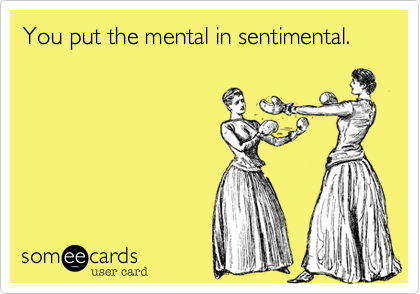 You put the mental in sentimental.