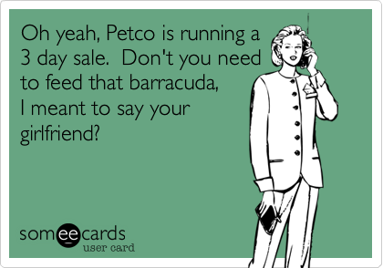 Oh yeah, Petco is running a
3 day sale.  Don't you need
to feed that barracuda,
I meant to say your
girlfriend?