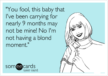 "You fool, this baby that
I've been carrying for
nearly 9 months may
not be mine! No I'm
not having a blond
moment."