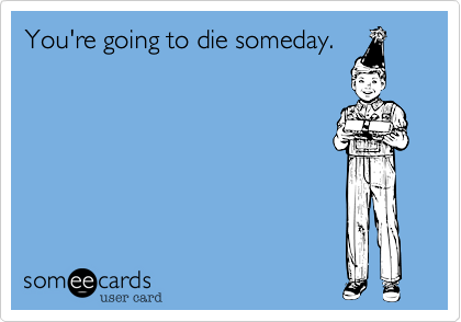 You're going to die someday.