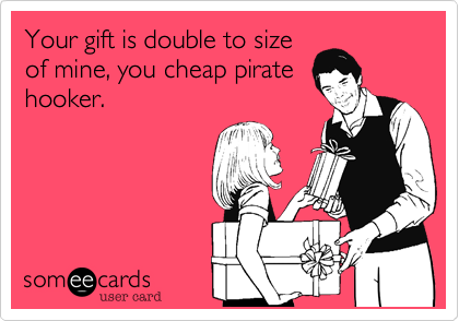 Your gift is double to size
of mine, you cheap pirate
hooker.