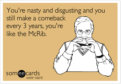 You're nasty and disgusting and you still make a comeback
every 3 years, you're
like the McRib.