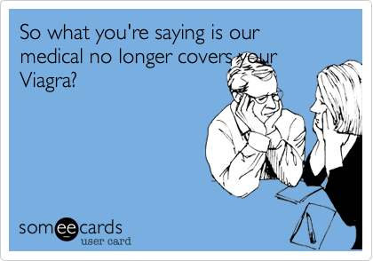 So what you're saying is our medical no longer covers your
Viagra? 