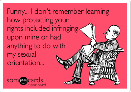 Funny... I don't remember learning how protecting your
rights included infringing
upon mine or had
anything to do with
my sexual
orientation...
