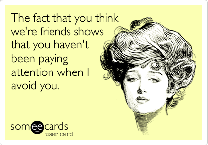 The fact that you think
we're friends shows
that you haven't
been paying
attention when I
avoid you.