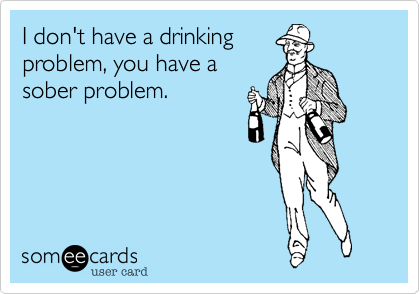 I don't have a drinking
problem, you have a
sober problem.