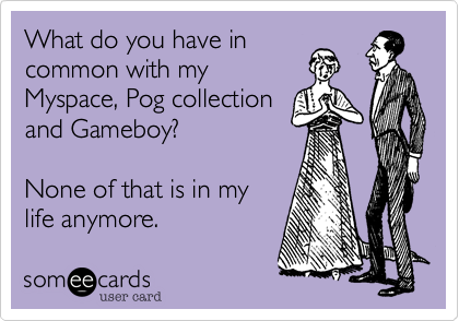 What do you have in
common with my
Myspace, Pog collection
and Gameboy?

None of that is in my
life anymore.  