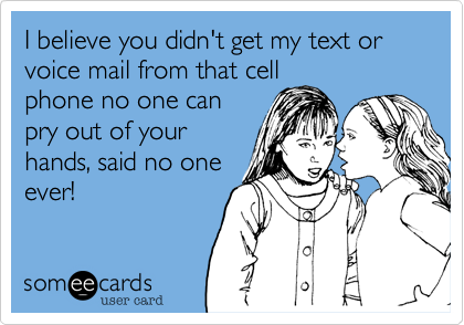 I believe you didn't get my text or voice mail from that cell
phone no one can
pry out of your
hands, said no one
ever!