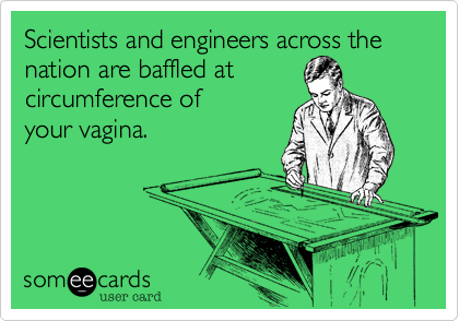 Scientists and engineers across the nation are baffled at 
circumference of 
your vagina.
