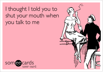 I thought I told you to
shut your mouth when
you talk to me