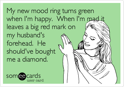 My new mood ring turns green when I'm happy.  When I'm mad it
leaves a big red mark on
my husband's
forehead.  He 
should've bought
me a diamond. 