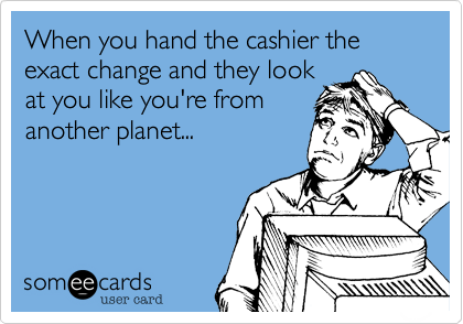When you hand the cashier the exact change and they look
at you like you're from
another planet...