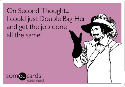 On Second Thought...
I could just Double Bag Her
and get the job done
all the same!