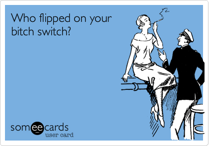 Who flipped on your
bitch switch?