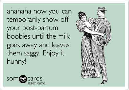 ahahaha now you can
temporarily show off
your post-partum
boobies until the milk
goes away and leaves
them saggy. Enjoy it
hunny!
