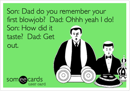 Son: Dad do you remember your first blowjob?  Dad: Ohhh yeah I do!  Son: How did it
taste?  Dad: Get
out.