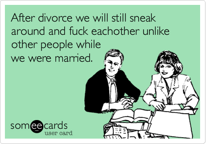 After divorce we will still sneak around and fuck eachother unlike other people while
we were married.
