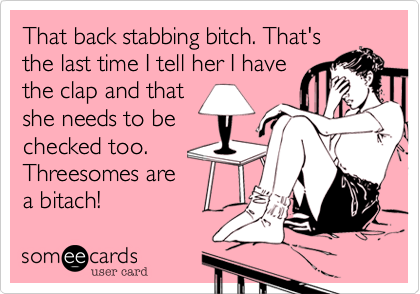 That back stabbing bitch. That's
the last time I tell her I have
the clap and that
she needs to be
checked too. 
Threesomes are
a bitach!