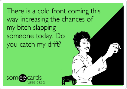 There is a cold front coming this way increasing the chances of
my bitch slapping
someone today. Do
you catch my drift?