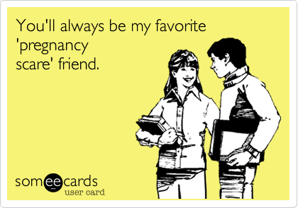 You'll always be my favorite 'pregnancy
scare' friend.