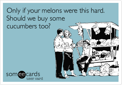 Only if your melons were this hard.
Should we buy some
cucumbers too?
