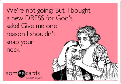 We're not going? But, I bought 
a new DRESS for God's
sake! Give me one
reason I shouldn't
snap your
neck.
