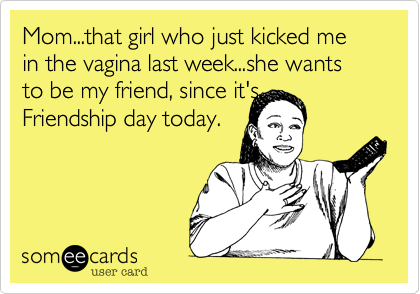 Mom...that girl who just kicked me in the vagina last week...she wants to be my friend, since it's
Friendship day today.

