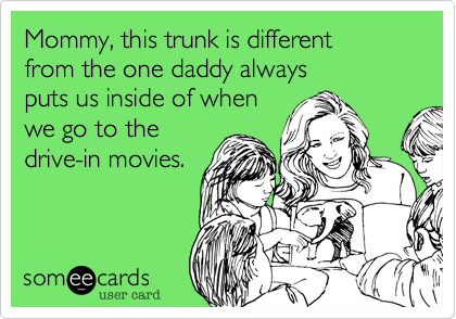 Mommy, this trunk is different
from the one daddy always 
puts us inside of when
we go to the
drive-in movies.