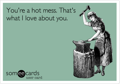 You're a hot mess. That's
what I love about you.