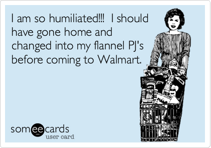 I am so humiliated!!!  I should
have gone home and
changed into my flannel PJ's
before coming to Walmart.