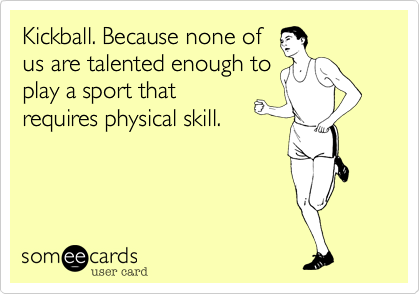 Kickball. Because none of
us are talented enough to
play a sport that
requires physical skill.