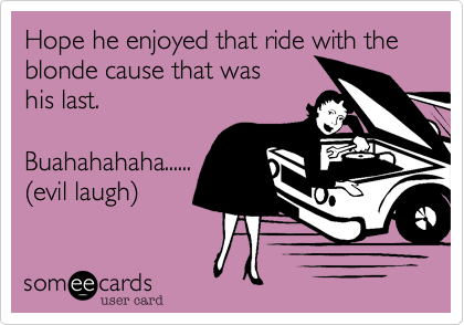 Hope he enjoyed that ride with the blonde cause that was
his last. 

Buahahahaha......
%28evil laugh%29 