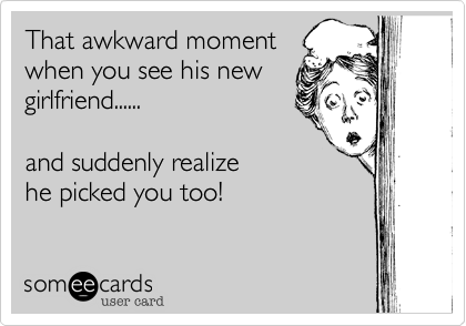 That awkward moment
when you see his new
girlfriend......

and suddenly realize
he picked you too!