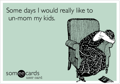 Some days I would really like to
 un-mom my kids.