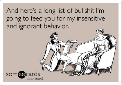 And here's a long list of bullshit I'm going to feed you for my insensitive and ignorant behavior.