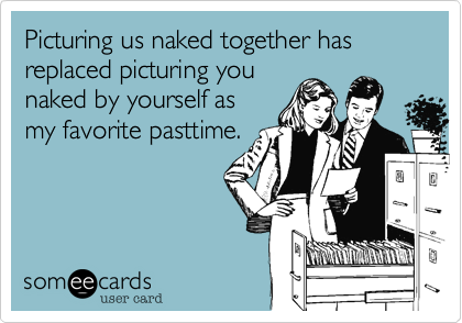 Picturing us naked together has replaced picturing you
naked by yourself as
my favorite pasttime.