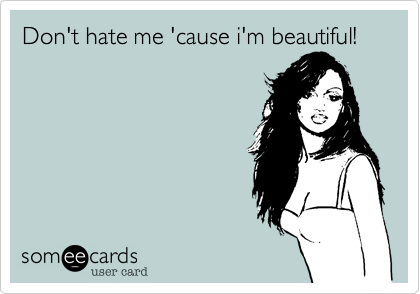 Don't hate me 'cause i'm beautiful!
