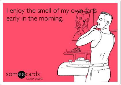 I enjoy the smell of my own farts
early in the morning.
