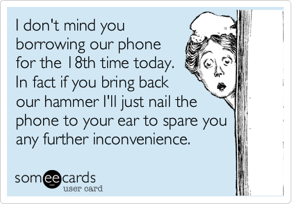 I don't mind you
borrowing our phone
for the 18th time today.
In fact if you bring back
our hammer I'll just nail the
phone to your ear to spare you
any further inconvenience.