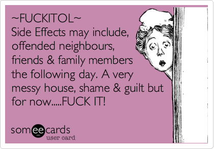 %7EFUCKITOL%7E 
Side Effects may include, 
offended neighbours,
friends & family members
the following day. A very
messy house, shame & guilt but
for now.....FUCK IT!